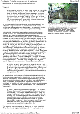 determinações do lugar, do programa e da construção.
Programa
Acreditava que um navio, de algum modo, deveria ser criado pelo
conhecimento do mar, como que moldado pela própria onda!...
Mas, na verdade, esse conhecimento consiste em substituir o
mar, em nossos raciocínios, pelas ações que ele exerce sobre um
corpo, - como se se tratasse, para nós, de descobrir as outras
ações que a essas se opõem, defrontando-nos tão somente com
um equilíbrio de poderes, uns e outros extraídos da natureza,
onde não se combatiam utilmente (4).
Os usos e atividades que geralmente dão origem à demanda por um
edifício são em geral colocados no início do processo de projeto.
Também são colocadas as restrições relativas à economia, um aspecto
geralmente desconsiderado ou subestimado pelos arquitetos (5).
Desconsiderar as definições relativas às limitações econômicas ou
entendê-las como uma restrição à criação é recorrer à exclusão do
problema para buscar uma solução mais simples e fácil (6). A
consideração das questões de economia, quando se opera com recursos
limitados, característica recorrente no contexto brasileiro, é antes de tudo
uma premissa que pressupõe a viabilidade da construção. Sendo assim,
ignorar as restrições e limitações de ordem econômica representa em um
contexto de escassez um ato de irresponsabilidade em relação ao
usuário, no caso de uma relação particular entre arquiteto e cliente, ou
em relação à sociedade, no caso em que o cliente se trate de uma
instituição pública. Representa ainda um descompromisso do arquiteto
com a realização concreta de sua obra. A necessidade da atenção à
economia remete à questão do decoro, apontada por Vitruvio: “o decoro é
o aspecto correto da obra, que resulta da perfeita adequação do edifício,
no qual não haja nada que não esteja fundado em alguma razão” (7).
Mesmo em situações em que a escassez não é condição para a
realização da arquitetura, o dispêndio excessivo e supérfluo implica em
última instância na inserção direta do trabalho do arquiteto no mundo do
consumo desenfreado, a promover a não preservação dos recursos
naturais disponíveis para o homem no planeta. Como aponta Moneo,
A construção de um edifício requer um empenho enorme e um
grande investimento. Arquitetura em princípio, quase por princípio
econômico, deve ser durável. Os materiais devem assegurar vida
longa aos edifícios. Antes um edifício era construído para durar
para sempre ou, pelo menos, certamente não esperávamos que
desaparecesse (8).
Ao se estabelecer um programa, surge a necessidade da determinação
de dimensões dos espaços a fim de acomodar as diversas atividades
propostas para o edifício. Esse dimensionamento se constitui em parte
fundamental da interpretação do programa. Como aponta Le Corbusier, a
noção da dimensão deve ser algo que ultrapassa a abstração da
reprodução de padrões métricos universalmente aceitos, considerando as
dimensões e a escala do homem como referência para a determinação
dos espaços:
O metro é apenas uma cifra sem corporeidade [...] As cifras do
Modulor são ‘medidas’, e, por conseguinte, feitos em si que têm
corporeidade; [...] os objetos que se deve construir [...] são, de
qualquer modo, ‘continentes do homem’ ou prolongamentos do
homem. Para escolher as melhores medidas vale mais ‘vê-las e
apreciá-las com a separação das mãos’ do que pensá-las
somente (isso para as medidas muito próximas da estatura
humana). [...] A arquitetura (e com essa palavra englobo a quase
totalidade dos objetos construídos) deve ser tão carnal e
substancial como espiritual e especulativa (9).
Para além das questões relativas às proporções da forma, o domínio
efetivo das dimensões permite a atuação ativa do arquiteto sobre a
Casa de Canoas, Oscar Niemeyer, 1953. Geralmente identificada
e conhecida pela laje curvilínea pousada sobre o patamar com a
pedra e a piscina, a casa apresenta sob a plataforma a base em
pedra, pouco conhecida, que abriga a área íntima, estabelecendo
um contraste radical entre o peso, a massa, e o fechamento da
base e a leveza e abertura do pavimento superior.Essa
diferenciação reforça a exploração dos diversos sistemas
construtivos, das diferenciações entre público e privado e da
relação com o terreno e a paisagem. Foto do autor
Página 3 de 7Arquitextos - Periódico mensal de textos de arquitetura
28/5/2007http://www.vitruvius.com.br/arquitextos/arq000/esp211.asp
 
