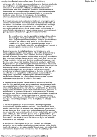 construção a fim de definir espaços qualitativamente distintos. A definição
da ambiência de um espaço de permanência ou de um percurso e a
demarcação de seu caráter público ou privado são diretamente
determinados pelas suas dimensões. Portanto o dimensionamento é
fundamental, em primeira instância, para um domínio das demandas de
espaço a que correspondem as diversas atividades e, em segunda
instância, para a definição de hierarquias e demarcação de
diferenciações claras entre os espaços de naturezas distintas.
Em relação aos usos e atividades demandados em um programa, para
além de um atendimento imediato às questões utilitárias entendidas em
um sentido funcionalista, é possível buscar como parte desta estratégia
conceitual a investigação dos diversos modos de vida dos usuários,
conhecidos ou imaginados, a fim de buscar nesses modos de vida as
especificidades que sugiram o espaço mais apropriável e mais adequado
para que estes hábitos tomem lugar. Como aponta Brandão,
Os conceitos, como aqueles que elaboramos durante a produção
de um projeto, não surgem do nada, mas da reflexão sobre a
nossa própria experiência dos espaços e daquilo que nos fornece
a tradição que lhes concerne. Assim, (...) cumpre elaborar a
reflexão sobre nossa experiência desses espaços, sobre a
imagem, os significados e sentidos que a tradição nos transmite e
que se depositou como repertório da cultura (10).
Essa compreensão da tradição pode aqui ser tomada como uma
interpretação do repertório acumulado da cultura a fim de transformá-lo
em proposições adequadas para o presente, ao invés de reproduzir
padrões de espaço culturalmente desenvolvidos ao longo da história para
esta ou aquela finalidade. Nesse sentido, parece mais fértil, como sugere
Valéry, construir o navio a partir da compreensão das forças que o mar
lhe impõe, ou seja, pensar o espaço fisicamente construído a partir das
forças e tensões que as diferenciações entre os domínios do individual e
do coletivo nele determinam. A partir deste entendimento, parece possível
interpretar e interferir nestes diferentes modos de vida, a partir da
reelaboração dos padrões recorrentes na tradição, promovendo
articulações variadas entre as atividades e os domínios territoriais, a fim
de estabelecer no espaço físico continuidades e descontinuidades,
integrações, separações e fragmentações, ora controladas pelas
necessárias transições, ora justapostas em demarcações e rupturas
violentas entre os domínios do público e do privado.
A demarcação de territórios com caracterizações distintas em suas
relações de privacidade evoca a premissa de que a arquitetura se funda
na necessidade de mediação das relações humanas (11). A partir desse
entendimento, é possível superar uma visão funcionalista, que definiria o
espaço como atendimento objetivo a atividades específicas, passando ao
entendimento da questão dos usos e da ocupação humana do espaço
edificado a partir da compreensão das diversas possibilidades de vivência
do edifício no cotidiano. Habitamos simplesmente o espaço, mesmo
quando nele momentaneamente não desenvolvemos qualquer atividade,
ou seja, o habitar não passa pela noção da função ou da utilidade
imediata.
A arquitetura pode surgir do conhecimento e da interpretação dos
condicionantes impostos pela vida cotidiana. Quando entendida assim,
resulta mais circunstancial e menos ideal. Nesse sentido, cada projeto é
um ato único, que deve incorporar as contradições específicas surgidas
do embate entre seus condicionantes. A forma é portanto algo que resulta
deste embate, e é mais relevante quando evita os gestos retóricos que
procuram, por um lado, a determinação de uma linguagem a priori e, por
outro lado, a caracterização de um discurso sobre algum dos aspectos
envolvidos na sua realização.
A arquitetura pode prescindir do discurso, desvestir as pretensões
excessivas que extrapolam seus fundamentos primeiros e cuidar daquilo
que lhe é mais caro, e tem sido mais abandonado, que é a importância do
conhecimento da construção como o único meio de viabilização do
Página 4 de 7Arquitextos - Periódico mensal de textos de arquitetura
28/5/2007http://www.vitruvius.com.br/arquitextos/arq000/esp211.asp
 