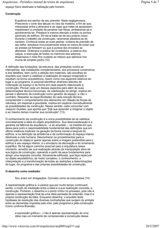 espaço físico destinado à habitação pelo homem.
Construção
Eupalinos era senhor de seu preceito. Nada negligenciava.
Prescrevia o corte das tábuas no veio da madeira, a fim de que,
interpostas entre a alvenaria e as vigas que nelas se apoiassem,
impedissem a umidade de penetrar nas fibras, embebendo-as e
apodrecendo-as. Prestava a mesma atenção a todos os pontos
sensíveis do edifício. Dir-se-ia tratar-se de seu próprio corpo.
Durante o trabalho da construção, raramente afastava-se do
canteiro. Conhecia todas as suas pedras: cuidava da precisão de
seu talhe, estudava minuciosamente todos os meios de evitar que
as arestas se ferissem ou que a pureza dos encaixes se
alterasse. Ordenava a prática da cinzeladura, a reserva dos
calços, a execução de biséis no mármore dos adornos,
dispensava o mais fino cuidado ao reboco que aplicava nos
muros de simples pedra (12).
A definição das fundações, da estrutura, das proteções contra as
intempéries, das instalações complementares, dos processos construtivos
e dos detalhes, bem como a eleição dos materiais, são escolhas do
arquiteto que visam a viabilizar a realização do espaço imaginado e
resultam na forma arquitetônica. Assim como nos aspectos relativos ao
lugar e ao programa, é possível identificar diretrizes latentes de
ordenação do espaço e da forma em cada aspecto relacionado à
construção. Pensar cada um desses aspectos para além de suas
determinações técnico-funcionais, da viabilização do abrigo, implica em
pensar o elemento da construção como gerador de espaço, e não o
contrário. Respeitar as especificidades de cada solução técnica,
compreender o comportamento dos elementos em relação às forças da
natureza, em especial a gravidade, implica em explorar conceitualmente
as possibilidades da construção. Nesse sentido, cabe concordar com
Joaquim Guedes, que aponta que “[h]á que aprender a imaginar o objeto
e ao mesmo tempo inventar sua construção” (13).
O conhecimento da construção é a única possibilidade de se viabilizar
concretamente a idéia do objeto arquitetônico. Sua desconsideração é a
garantia da falência da arquitetura – e do arquiteto -, na medida em que
deixa para outro a responsabilidade fundamental das definições que em
última instância implicam na geração da forma visível e tangível do
edifício, e na definição da ambiência e da conformação do espaço interior
destinado à vida humana. Desconhecer os procedimentos para a
construção do objeto é operar apenas sobre a imagem pretendida para o
edifício e seu espaço interior, é o simulacro da decoração e do ornamento
supérfluo. Se há algum caminho possível para a arquitetura nesse
momento, acredito ser sua realização através da manipulação ativa de
sua lógica de construção, operando a partir de seus fundamentos para
atingir uma resposta concreta, fisicamente edificada, que faça repercutir
no objeto arquitetônico, de modo complexo, o conhecimento, a
interpretação e a transformação de todas as restrições e determinações
do lugar, do programa e das próprias possibilidades de construção.
O desenho como mediador
Sou avaro em divagações. Concebo como se executasse (14).
A representação gráfica é, e parece que por muito tempo continuará
sendo, o modo de mediação entre a idéia e a sua realização concreta, a
construção. Portanto, o desenho é o ponto crítico no processo, pois não é
apenas a representação final de uma idéia pensada de antemão, mas é a
própria construção da idéia. Enquanto desenha, o arquiteto testa
hipóteses de resolução das diversas contradições que surgem do embate
entre as demandas impostas pelo sítio, pelo programa e pela construção.
Como confirma Brandão,
a expressão gráfica (...) não é apenas representação de uma
idéia mas um momento de compreensão e construção dessa
Página 5 de 7Arquitextos - Periódico mensal de textos de arquitetura
28/5/2007http://www.vitruvius.com.br/arquitextos/arq000/esp211.asp
 