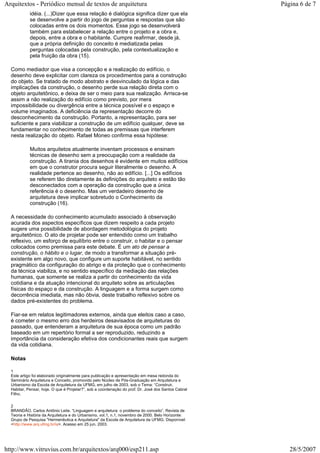 idéia. (...)Dizer que essa relação é dialógica significa dizer que ela
se desenvolve a partir do jogo de perguntas e respostas que são
colocadas entre os dois momentos. Esse jogo se desenvolverá
também para estabelecer a relação entre o projeto e a obra e,
depois, entre a obra e o habitante. Cumpre reafirmar, desde já,
que a própria definição do conceito é mediatizada pelas
perguntas colocadas pela construção, pela contextualização e
pela fruição da obra (15).
Como mediador que visa a concepção e a realização do edifício, o
desenho deve explicitar com clareza os procedimentos para a construção
do objeto. Se tratado de modo abstrato e desvinculado da lógica e das
implicações da construção, o desenho perde sua relação direta com o
objeto arquitetônico, e deixa de ser o meio para sua realização. Arrisca-se
assim a não realização do edifício como previsto, por mera
impossibilidade ou divergência entre a técnica possível e o espaço e
volume imaginados. A deficiência da representação decorre do
desconhecimento da construção. Portanto, a representação, para ser
suficiente e para viabilizar a construção de um edifício qualquer, deve se
fundamentar no conhecimento de todas as premissas que interferem
nesta realização do objeto. Rafael Moneo confirma essa hipótese:
Muitos arquitetos atualmente inventam processos e ensinam
técnicas de desenho sem a preocupação com a realidade da
construção. A tirania dos desenhos é evidente em muitos edifícios
em que o construtor procura seguir literalmente o desenho. A
realidade pertence ao desenho, não ao edifício. [...] Os edifícios
se referem tão diretamente às definições do arquiteto e estão tão
desconectados com a operação da construção que a única
referência é o desenho. Mas um verdadeiro desenho de
arquitetura deve implicar sobretudo o Conhecimento da
construção (16).
A necessidade do conhecimento acumulado associado à observação
acurada dos aspectos específicos que dizem respeito a cada projeto
sugere uma possibilidade de abordagem metodológica do projeto
arquitetônico. O ato de projetar pode ser entendido como um trabalho
reflexivo, um esforço de equilíbrio entre o construir, o habitar e o pensar
colocados como premissa para este debate. É um ato de pensar a
construção, o hábito e o lugar, de modo a transformar a situação pré-
existente em algo novo, que configure um suporte habitável, no sentido
pragmático da configuração do abrigo e da proteção que o conhecimento
da técnica viabiliza, e no sentido específico da mediação das relações
humanas, que somente se realiza a partir do conhecimento da vida
cotidiana e da atuação intencional do arquiteto sobre as articulações
físicas do espaço e da construção. A linguagem e a forma surgem como
decorrência imediata, mas não óbvia, deste trabalho reflexivo sobre os
dados pré-existentes do problema.
Fiar-se em relatos legitimadores externos, ainda que eleitos caso a caso,
é cometer o mesmo erro dos herdeiros desavisados de arquiteturas do
passado, que entenderam a arquitetura de sua época como um padrão
baseado em um repertório formal a ser reproduzido, reduzindo a
importância da consideração efetiva dos condicionantes reais que surgem
da vida cotidiana.
Notas
1
Este artigo foi elaborado originalmente para publicação e apresentação em mesa redonda do
Seminário Arquitetura e Conceito, promovido pelo Núcleo de Pós-Graduação em Arquitetura e
Urbanismo da Escola de Arquitetura da UFMG, em julho de 2003, sob o Tema: “Construir,
Habitar, Pensar, hoje. O que é Projetar?”, sob a coordenação do prof. Dr. José dos Santos Cabral
Filho.
2
BRANDÃO, Carlos Antônio Leite. “Linguagem e arquitetura: o problema do conceito”. Revista de
Teoria e História da Arquitetura e do Urbanismo. vol.1, n.1, novembro de 2000. Belo Horizonte:
Grupo de Pesquisa "Hermenêutica e Arquitetura" da Escola de Arquitetura da UFMG. Disponível:
<http://www.arq.ufmg.br/ia>. Acesso em 25 jun. 2003.
Página 6 de 7Arquitextos - Periódico mensal de textos de arquitetura
28/5/2007http://www.vitruvius.com.br/arquitextos/arq000/esp211.asp
 