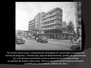 Em muitos outros casos, o repertório foi empregado em construções inovadoras em
termos de programa – arranha-céus, lojas de departamentos, prédios de apartamentos
etc. e de técnicas construtivas, como as estruturas de concreto armado,
os caixilhos de metal e outros mais. Entre os arquitetos protomodernos destacam-
se Adolf Loos, Louis Sullivan, William Van Alen.
 