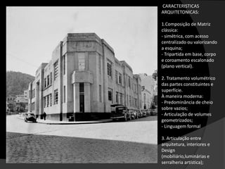 CARACTERISTICAS
ARQUITETONICAS:
1.Composição de Matriz
clássica:
- simétrica, com acesso
centralizado ou valorizando
a esquina;
- Tripartida em base, corpo
e coroamento escalonado
(plano vertical).
2. Tratamento volumétrico
das partes constituintes e
superfície.
À maneira moderna:
- Predominância de cheio
sobre vazios;
- Articulação de volumes
geometrizados;
- Linguagem formal
3. Articulação entre
arquitetura, interiores e
Design
(mobiliário,luminárias e
serralheria artística);
 