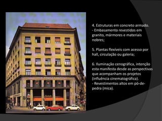 4. Estruturas em concreto armado.
- Embasamento revestidos em
granito, mármores e materiais
nobres;
5. Plantas flexíveis com acesso por
hall, circulação ou galeria;
6. Iluminação cenográfica, intenção
esta manifesta desde as perspectivas
que acompanham os projetos
(influência cinematográfica).
- Revestimentos altos em pó-de-
pedra (mica).
 