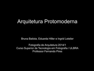 Arquitetura Protomoderna
Bruna Batista, Eduarda Hiller e Ingrid Letelier
Fotografia de Arquitetura 2014/1
Curso Superior de Tecnologia em Fotografia / ULBRA
Professor Fernando Pires
 
