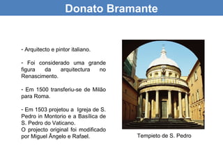 Donato Bramante


- Arquitecto e pintor italiano.

- Foi considerado uma grande
figura  da    arquitectura no
Renascimento.

- Em 1500 transferiu-se de Milão
para Roma.

- Em 1503 projetou a Igreja de S.
Pedro in Montorio e a Basílica de
S. Pedro do Vaticano.
O projecto original foi modificado
por Miguel Ângelo e Rafael.          Tempieto de S. Pedro
 
