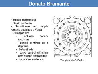 Donato Bramante


- Edifício harmonioso
- Planta centrada
- Semelhante ao templo
romano dedicado a Vesta
- Utilização de:
     -       colunas    dórico-
        toscanas
     - pórtico contínuo de 3
        degraus
     - balaustrada
     - corpo central cilíndrico
        com nichos encravados
     - cúpula semiesférica        Tempieto de S. Pedro
 