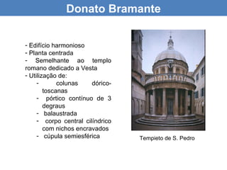 Donato Bramante


- Edifício harmonioso
- Planta centrada
- Semelhante ao templo
romano dedicado a Vesta
- Utilização de:
     -       colunas    dórico-
        toscanas
     - pórtico contínuo de 3
        degraus
     - balaustrada
     - corpo central cilíndrico
        com nichos encravados
     - cúpula semiesférica        Tempieto de S. Pedro
 