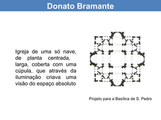 Donato Bramante




Igreja de uma só nave,
de planta centrada,
larga, coberta com uma
cúpula, que através da
iluminação criava uma
visão do espaço absoluto

                           Projeto para a Basílica de S. Pedro
 