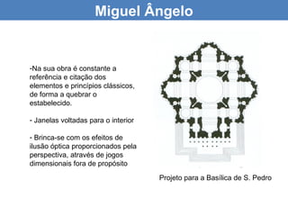 Miguel Ângelo


-Na sua obra é constante a
referência e citação dos
elementos e princípios clássicos,
de forma a quebrar o
estabelecido.

- Janelas voltadas para o interior

- Brinca-se com os efeitos de
ilusão óptica proporcionados pela
perspectiva, através de jogos
dimensionais fora de propósito
                                     Projeto para a Basílica de S. Pedro
 