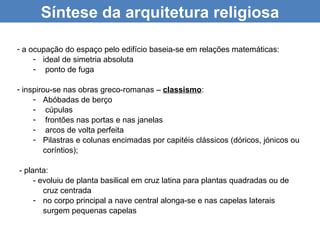 Síntese da arquitetura religiosa

- a ocupação do espaço pelo edifício baseia-se em relações matemáticas:
     - ideal de simetria absoluta
     - ponto de fuga

- inspirou-se nas obras greco-romanas – classismo:
     - Abóbadas de berço
     - cúpulas
     - frontões nas portas e nas janelas
     - arcos de volta perfeita
     - Pilastras e colunas encimadas por capitéis clássicos (dóricos, jónicos ou
        coríntios);

- planta:
     - evoluiu de planta basilical em cruz latina para plantas quadradas ou de
        cruz centrada
     - no corpo principal a nave central alonga-se e nas capelas laterais
        surgem pequenas capelas
 