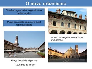 O novo urbanismo
Cidades organizadas segundo uma
          malha regular


 Praça concebida para ser o local
         nobre da cidade




                                    espaço rectangular, cercado por
                                    uma arcada.




    Praça Ducal de Vigevano
        (Leonardo da Vinci)
 