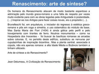 Renascimento: arte de síntese?
Os homens do Renascimento aliavam de modo bastante espantoso a
admiração pelo mundo greco-romano a uma falta de respeito por vezes
muito evidente para com as obras legadas pela Antiguidade à posteridade.
(…) Inspirar-se nos Antigos para fazer coisas novas, eis o propósito (…).
Brunelleschi foi, em arquitetura, o iniciador do regresso à estética greco-
romana e pôs em voga a simetria, o uso sistemático do módulo de base.
Mas Santa Maria dei Fiori (1434) é ainda gótica pelo perfil e pelo
travejamento com tirantes de ferro. Noutros monumentos – como na
Hospedaria dos Inocentes - foi buscar às basílicas romanas as arcadas
sobre colunas. E, no peristilo deste edifício, substituiu as nervuras por
cupulazinhas de inspiração bizantina.. Mas a planta central, associada à
cúpula, não era apenas romana: a alta Idade Média e Bizâncio também a
tinham utilizado.
Arte de síntese a do Renascimento?


Jean Delumeau, A Civilização do Renascimento
 