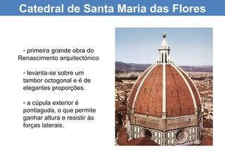 Catedral de Santa Maria das Flores


 - primeira grande obra do
Renascimento arquitectónico

 - levanta-se sobre um
 tambor octogonal e é de
 elegantes proporções.

 - a cúpula exterior é
 pontiaguda, o que permite
 ganhar altura e resistir às
 forças laterais.
 
