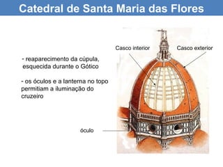 Catedral de Santa Maria das Flores


                                   Casco interior   Casco exterior
- reaparecimento da cúpula,
esquecida durante o Gótico

- os óculos e a lanterna no topo
permitiam a iluminação do
cruzeiro




                     óculo
 