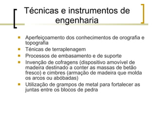 Técnicas e instrumentos de engenharia Aperfeiçoamento dos conhecimentos de orografia e topografia Ténicas de terraplenagem Processos de embasamento e de suporte Invenção de cofragens (dispositivo amovível de madeira destinado a conter as massas de betão fresco) e cimbres (armação de madeira que molda os arcos ou abóbadas) Utilização de grampos de metal para fortalecer as juntas entre os blocos de pedra 
