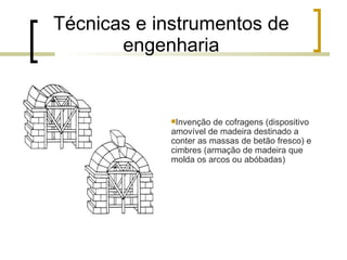 Técnicas e instrumentos de engenharia Invenção de cofragens (dispositivo amovível de madeira destinado a conter as massas de betão fresco) e cimbres (armação de madeira que molda os arcos ou abóbadas) 