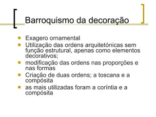 Barroquismo da decoração Exagero ornamental Utilização das ordens arquitetónicas sem função estrutural, apenas como elementos decorativos;  modificação das ordens nas proporções e nas formas Criação de duas ordens; a toscana e a compósita as mais utilizadas foram a coríntia e a compósita 