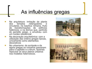As influências gregas Na arquitetura: imitação da planta dos templos retangulares e circulares; na basílica romana, fruto de transformações de edifícios helénicos; e na domus que, partindo do peristilo grego, o envolveu com um núcleo residencial Na decoração arquitetónica: com a utilização das ordens gregas típicas, unicamente como elementos decorativos No urbanismo: da acrópole e da ágora gregas os romanos passaram para o capitólio e o fórum, fazendo repousar os seus planos urbanos nos modelos helenísticos. 