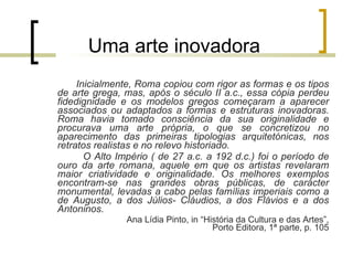 Uma arte inovadora Inicialmente, Roma copiou com rigor as formas e os tipos de arte grega, mas, após o século II a.c., essa cópia perdeu fidedignidade e os modelos gregos começaram a aparecer associados ou adaptados a formas e estruturas inovadoras. Roma havia tomado consciência da sua originalidade e procurava uma arte própria, o que se concretizou no aparecimento das primeiras tipologias arquitetónicas, nos retratos realistas e no relevo historiado. O Alto Império ( de 27 a.c. a 192 d.c.) foi o período de ouro da arte romana, aquele em que os artistas revelaram maior criatividade e originalidade. Os melhores exemplos encontram-se nas grandes obras públicas, de carácter monumental, levadas a cabo pelas famílias imperiais como a de Augusto, a dos Júlios- Cláudios, a dos Flávios e a dos Antoninos. Ana Lídia Pinto, in “História da Cultura e das Artes”, Porto Editora, 1ª parte, p. 105 