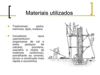 Materiais utilizados Tradicionais: pedra, mármore, tijolo, madeira Inovadores: opus caementicium (argamassa de cal e areia, pedaços de calcário, pozolana, cascalho e restos de materiais cerâmicos), semelhante ao cimento, tornou a construção mais rápida e económica 