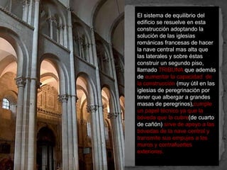 El sistema de equilibrio del
edificio se resuelve en esta
construcción adoptando la
solución de las iglesias
románicas francesas de hacer
la nave central mas alta que
las laterales y sobre éstas
construir un segundo piso,
llamado TRIBUNA que además
de aumentar la capacidad de
la construcción (muy útil en las
iglesias de peregrinación por
tener que albergar a grandes
masas de peregrinos),cumple
un papel técnico ya que la
bóveda que la cubre(de cuarto
de cañón) sirve de apoyo a las
bóvedas de la nave central y
transmite sus empujes a los
muros y contrafuertes
exteriores.
 