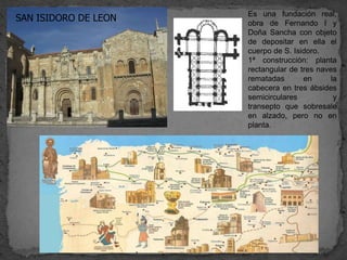 Es una fundación real,
SAN ISIDORO DE LEON   obra de Fernando I y
                      Doña Sancha con objeto
                      de depositar en ella el
                      cuerpo de S. Isidoro.
                      1ª construcción: planta
                      rectangular de tres naves
                      rematadas       en      la
                      cabecera en tres ábsides
                      semicirculares           y
                      transepto que sobresale
                      en alzado, pero no en
                      planta.
 