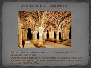 SAN ISIDORO DE LEON: PANTEÓN REAL




Sólo se conservan unos restos del muro de la iglesia y el pórtico
situado a los pies de éste.
El pórtico estaba destinado a enterramientos de personas reales pues
aún no estaba permitido, en aquel tiempo, hacerlo en el templo, de ahí
su nombre: PANTEÓN REAL.
 