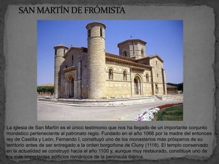 La iglesia de San Martín es el único testimonio que nos ha llegado de un importante conjunto
monástico perteneciente al patronato regio. Fundado en el año 1066 por la madre del entonces
rey de Castilla y León, Fernando I, constituyó uno de los monasterios más prósperos de su
territorio antes de ser entregado a la orden borgoñona de Cluny (1118). El templo conservado
en la actualidad se construyó hacia el año 1100 y, aunque muy restaurado, constituye uno de
los más importantes edificios románicos de la península ibérica.
 