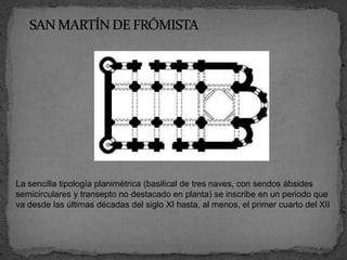 La sencilla tipología planimétrica (basilical de tres naves, con sendos ábsides
semicirculares y transepto no destacado en planta) se inscribe en un periodo que
va desde las últimas décadas del siglo XI hasta, al menos, el primer cuarto del XII
 