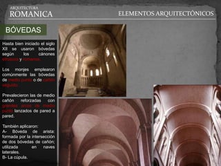 ARQUITECTURA

   ROMANICA                    ELEMENTOS ARQUITECTÓNICOS

 BÓVEDAS
Hasta bien iniciado el siglo
XII se usaron bóvedas
según      los     cánones
etruscos y romanos.

Los monjes emplearon
comúnmente las bóvedas
de medio punto o de cañón
seguido.

Prevalecieron las de medio
cañón    reforzadas    con
grandes arcos de medio
punto lanzados de pared a
pared.

También aplicaron:
A- Bóveda de arista:
formada por la intersección
de dos bóvedas de cañón;
utilizada      en    naves
laterales.
B- La cúpula.
 