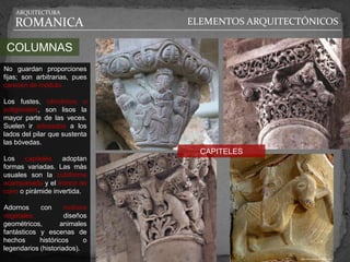 ARQUITECTURA

   ROMANICA                    ELEMENTOS ARQUITECTÓNICOS

 COLUMNAS
No guardan proporciones
fijas; son arbitrarias, pues
carecen de módulo.

Los fustes, cilíndricos o
poligonales, son lisos la
mayor parte de las veces.
Suelen ir adosados a los
lados del pilar que sustenta
las bóvedas.
                                 CAPITELES
Los    capiteles   adoptan
formas variadas. Las más
usuales son la cubiforme
acampanada y el tronco de
cono o pirámide invertida.

Adornos     con      motivos
vegetales,           diseños
geométricos,       animales
fantásticos y escenas de
hechos      históricos     o
legendarios (historiados).
 