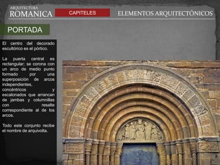 ARQUITECTURA

   ROMANICA                   CAPITELES   ELEMENTOS ARQUITECTÓNICOS

  PORTADA
El centro del decorado
escultórico es el pórtico.

La puerta central es
rectangular; se corona con
un arco de medio punto
formado       por      una
superposición de arcos
independientes,
concéntricos              y
escalonados que arrancan
de jambas y columnillas
con                 resalte
correspondiente al de los
arcos.

Todo este conjunto recibe
el nombre de arquivolta.
 