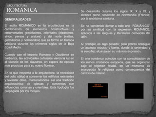 ARQUITECTURA

 ROMANICA                                                Se desarrolla durante los siglos IX, X y XI; y
                                                         alcanza pleno desarrollo en Normandía (Francia)
GENERALIDADES                                            por la undécima centuria.

El estilo ROMÁNICO en la arquitectura es la              Se ha convenido llamar a este arte “ROMÁNICO”
combinación de elementos constructivos y                 por su similitud con la expresión ROMANCE,
ornamentales grecolatinos, orientales (bizantinos,       aplicada a las lenguas y literaturas derivadas del
sirios, persas y árabes) y del norte (celtas,            latín.
germánicos y normandos) que se formó en Europa
cristiana durante los primeros siglos de la Baja         Al principio es algo pesado; pero pronto consigue
Edad Media.                                              un aspecto robusto y fuerte, donde la severidad y
                                                         la sencillez alcanzarán su máxima expresión.
Cuando cae el Imperio Romano y Occidente se
barbariza, las actividades culturales vieron la luz en   El arte románico coincide con la consolidación de
el silencio de los claustros, en espera de épocas        los reinos cristianos europeos, que se organizan
más propicias para su nuevo florecer.                    bajo el régimen feudal, en un momento de
                                                         enardecida fe religiosa como consecuencia del
En lo que respecta a la arquitectura, la necesidad       cambio de milenio.
del culto obligó a conservar los edificios existentes
y levantar otros, manteniéndose así una tradición
arquitectónica de iglesias y conventos con
influencias romanas y orientales. Esta tipología fue
propagada por los monjes.
 