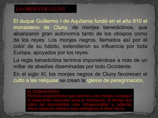 El duque Guillermo I de Aquitania fundó en el año 910 el
monasterio de Cluny, de monjes benedictinos, que
alcanzaron gran autonomía tanto de los obispos como
de los reyes. Los monjes negros, llamados así por el
color de su hábito, extendieron su influencia por toda
Europa, apoyados por los reyes.
La regla benedictina termina imponiéndose a más de un
millar de abadías diseminadas por todo Occidente.
En el siglo XI, los monjes negros de Cluny favorecen el
culto a las reliquias se crean la iglesia de peregrinación.

      EL MONASTERIO
      Fórmula arquitectónica que permite a los monjes conseguir
      el aislamiento necesario para la meditación, el tiempo que
      cubre las necesidades más indispensables y, además,
      ofrece espacios idóneos para entregarse al oficio divino.
 