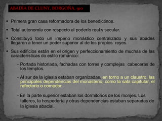 ABADÍA DE CLUNY, BORGOÑA, 910

 Primera gran casa reformadora de los benedictinos.
 Total autonomía con respecto al poderío real y secular.
 Constituyó todo un imperio monástico centralizado y sus abades
  llegaron a tener un poder superior al de los propios reyes.
 Sus edificios están en el origen y perfeccionamiento de muchas de las
  características do estilo románico:
     - Portada historiada, fachadas con torres y complejas cabeceras de
       los templos.
     - Al sur de la iglesia estaban organizadas, en torno a un claustro, las
       principales dependencias del monasterio, como la sala capitular, el
       refectorio o comedor.

     - En la parte superior estaban los dormitorios de los monjes. Los
       talleres, la hospedería y otras dependencias estaban separadas de
       la iglesia abacial.
 