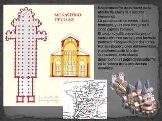 Reconstrucción de la planta de la
             abadía de Cluny III y sección
MONASTERIO   transversal.
DE CLUNY     La planta de cinco naves , doble
             transepto, y un coro con girola y
             cinco capillas radiales.
             El conjunto está precedido por un
             nártex con tres naves y una fachada
             porticada flanqueada por dos torres.
             Por sus proporciones monumentales
             y la influencia de la orden
             cluniacense, esta abadía
             desempeñó un papel destacadísimo
             en la historia de la arquitectura
             románica
 