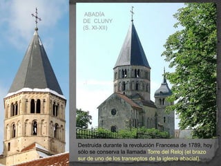 ABADÍA
  DE CLUNY
  (S. XI-XII)




Destruida durante la revolución Francesa de 1789, hoy
sólo se conserva la llamada Torre del Reloj (el brazo
sur de uno de los transeptos de la iglesia abacial).
 