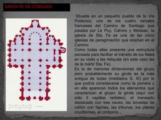 SANTA FE DE CONQUES

                       Situada en un pequeño pueblo de la Vía
                      Podensis, uno de los cuatro ramales
                      franceses del Camino de Santiago que
                      pasaba por Le Puy, Cahors y Moissac, la
                      iglesia de Sta. Fe es una de las cinco
                      iglesias de peregrinación que existían en el
                      Camino.
                      Como todas ellas presenta una estructura
                      pensada para facilitar el tránsito de los fieles
                      en su visita a las reliquias (en este caso las
                      de la mártir Sta. Fe).
                      Es la de menores dimensiones del grupo
                      pero probablemente su girola es la más
                      antigua de todas (mediados S. XI) por lo
                      que podría considerarse como la pionera y
                      en ella aparecen todos los elementos que
                      caracterizan al grupo: la girola (aquí con
                      sólo 3 capillas radiales), el transepto
                      destacado con tres naves, las bóvedas de
                      cañón con fajones, las tribunas, los pilares
                      cruciformes, el cimborrio…
 