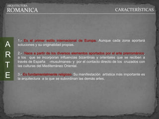 ARQUITECTURA

ROMANICA                                                          CARACTERÍSTICAS




      1.- Es el primer estilo internacional de Europa. Aunque cada zona aportará
A     soluciones y su originalidad propias.


R     2.- Nace a partir de los diversos elementos aportados por el arte prerrománico,
      a los que se incorporan influencias bizantinas y orientales que se reciben a
      través de España -musulmanes- y por el contacto directo de los cruzados con
T     las culturas del Mediterráneo Oriental.


E     3.- Es fundamentalmente religioso. Su manifestación artística más importante es
      la arquitectura a la que se subordinan las demás artes.
 