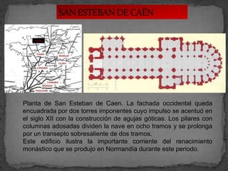 CAËN




Planta de San Esteban de Caen. La fachada occidental queda
encuadrada por dos torres imponentes cuyo impulso se acentuó en
el siglo XII con la construcción de agujas góticas. Los pilares con
columnas adosadas dividen la nave en ocho tramos y se prolonga
por un transepto sobresaliente de dos tramos.
Este edificio ilustra la importante corriente del renacimiento
monástico que se produjo en Normandía durante este periodo.
 