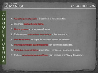 ARQUITECTURA

ROMANICA                                                            CARACTERÍSTICAS


A
R     1.- Aspecto general pesado; predomina la horizontalidad.

Q     2.- Impera la planta de cruz latina.
U     3.- Muros gruesos y recios contrafuertes.
I
      4.- Estilo severo; predominan los macizos sobre los vanos.
T
E     5.- Uso de bóvedas, en lugar de cubiertas planas de madera.

C     6.- Pilares prismáticos cuadrangulares con columnas adosadas.
T     7.- Portadas monumentales: arquivoltas – tímpanos – arcaturas ciegas.
U
      8.- Profusa ornamentación escultórica: gran sentido simbólico y descriptivo.
R
A
 