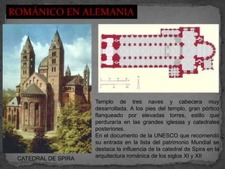 ROMÁNICO EN ALEMANIA




                     Templo de tres naves y cabecera muy
                     desarrollada. A los pies del templo, gran pórtico
                     flanqueado por elevadas torres, estilo que
                     perduraría en las grandes iglesias y catedrales
                     posteriores.
                     En el documento de la UNESCO que recomendó
                     su entrada en la lista del patrimonio Mundial se
                     destaca la influencia de la catedral de Spira en la
 CATEDRAL DE SPIRA   arquitectura románica de los siglos XI y XII
 
