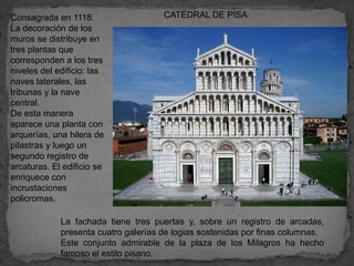 Consagrada en 1118.                   CATEDRAL DE PISA
La decoración de los
muros se distribuye en
tres plantas que
corresponden a los tres
niveles del edificio: las
naves laterales, las
tribunas y la nave
central.
De esta manera
aparece una planta con
arquerías, una hilera de
pilastras y luego un
segundo registro de
arcaturas. El edificio se
enriquece con
incrustaciones
policromas.

             La fachada tiene tres puertas y, sobre un registro de arcadas,
             presenta cuatro galerías de logias sostenidas por finas columnas.
             Este conjunto admirable de la plaza de los Milagros ha hecho
             famoso el estilo pisano.
 