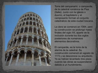 Torre del campanario, o campanile,
de la catedral románica de Pisa
(Italia). Junto con la iglesia o
duomo, el baptisterio y el
camposanto forman el conjunto
catedralicio de esta ciudad toscana.

La obra se comenzó en 1064, pero
su construcción se prolongó hasta
finales del siglo XII, aparte de la
inclusión durante los dos siglos
posteriores de numerosos
elementos decorativos.

El campanile, es la torre de la
alarma de la catedral. Su
construcción comenzó en agosto de
1173 y se desconoce su arquitecto.
Ya se habían levantado tres pisos
cuando las obras se suspendieron
debido a un hundimiento.
 