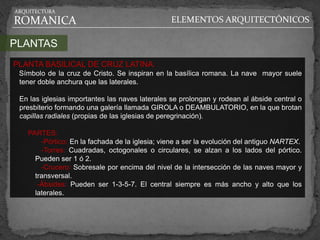 ARQUITECTURA

ROMANICA                                        ELEMENTOS ARQUITECTÓNICOS

PLANTAS
PLANTA BASILICAL DE CRUZ LATINA:
 Símbolo de la cruz de Cristo. Se inspiran en la basílica romana. La nave mayor suele
 tener doble anchura que las laterales.

 En las iglesias importantes las naves laterales se prolongan y rodean al ábside central o
 presbiterio formando una galería llamada GIROLA o DEAMBULATORIO, en la que brotan
 capillas radiales (propias de las iglesias de peregrinación).

   PARTES:
       -Pórtico: En la fachada de la iglesia; viene a ser la evolución del antiguo NARTEX.
       -Torres: Cuadradas, octogonales o circulares, se alzan a los lados del pórtico.
     Pueden ser 1 ó 2.
       -Crucero: Sobresale por encima del nivel de la intersección de las naves mayor y
     transversal.
      -Ábsides: Pueden ser 1-3-5-7. El central siempre es más ancho y alto que los
     laterales.
 