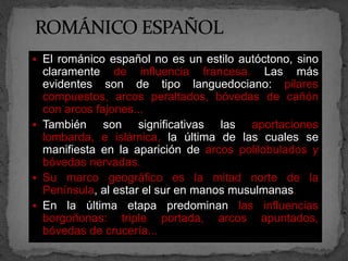  El románico español no es un estilo autóctono, sino
  claramente de influencia francesa. Las más
  evidentes son de tipo languedociano: pilares
  compuestos, arcos peraltados, bóvedas de cañón
  con arcos fajones...
 También     son significativas las aportaciones
  lombarda, e islámica, la última de las cuales se
  manifiesta en la aparición de arcos polilobulados y
  bóvedas nervadas.
 Su marco geográfico es la mitad norte de la
  Península, al estar el sur en manos musulmanas.
 En la última etapa predominan las influencias
  borgoñonas: triple portada, arcos apuntados,
  bóvedas de crucería...
 