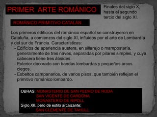 Finales del siglo X,
PRIMER ARTE ROMÁNICO                           hasta el segundo
                                               tercio del siglo XI.
 ROMÁNICO PRIMITIVO CATALÁN

Los primeros edificios del románico español se construyeron en
Cataluña, a comienzos del siglo XI, influidos por el arte de Lombardía
y del sur de Francia. Características:
  - Edificios de apariencia austera, en sillarejo o mampostería,
    generalmente de tres naves, separadas por pilares simples, y cuya
    cabecera tiene tres ábsides.
  - Exterior decorado con bandas lombardas y pequeños arcos
    ciegos.
  - Esbeltos campanarios, de varios pisos, que también reflejan el
    primitivo románico lombardo.

     OBRAS: MONASTERIO DE SAN PEDRO DE RODA
               SAN VICENTE DE CARDONA
               MONASTERIO DE RIPOLL
     Siglo XII, pero de estilo arcaizante:
               SAN CLEMENTE DE TAHULL.
 