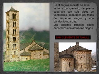 En el ángulo sudeste se sitúa
la torre campanario, de planta
cuadrada con seis pisos de
ventanales, separados por frisos
de arquerías ciegas y con
bandas lombardas.
Los ábsides también están
decorados con arquerías ciegas.


 SAN CLEMENTE DE TAHULL
 