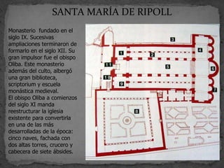 SANTA MARÍA DE RIPOLL
Monasterio fundado en el
siglo IX. Sucesivas
ampliaciones terminaron de
formarlo en el siglo XII. Su
gran impulsor fue el obispo
Oliba. Este monasterio
además del culto, albergó
una gran biblioteca,
scriptorium y escuela
monástica medieval.
El obispo Oliba a comienzos
del siglo XI manda
reestructurar la iglesia
existente para convertirla
en una de las más
desarrolladas de la época:
cinco naves, fachada con
dos altas torres, crucero y
cabecera de siete ábsides.
 