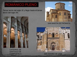 ROMÁNICO PLENO
Tercer tercio del siglo XI y llega hasta el tercer
tercio del siglo XII.




                                                        SAN MARTÍN DE FRÓMISTA




        CATEDRAL DE
        SANTIAGO DE
        COMPOSTELA                                   SAN ISIDORO DE LEON
 